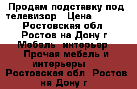 Продам подставку под телевизор › Цена ­ 5 000 - Ростовская обл., Ростов-на-Дону г. Мебель, интерьер » Прочая мебель и интерьеры   . Ростовская обл.,Ростов-на-Дону г.